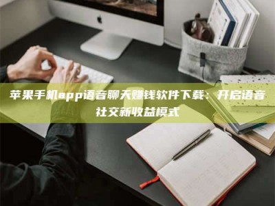 贵州苹果手机app语音聊天赚钱软件下载：开启语音社交新收益模式